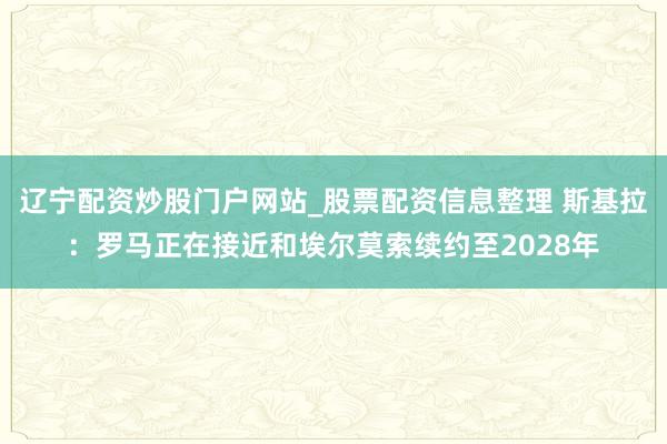 辽宁配资炒股门户网站_股票配资信息整理 斯基拉：罗马正在接近和埃尔莫索续约至2028年