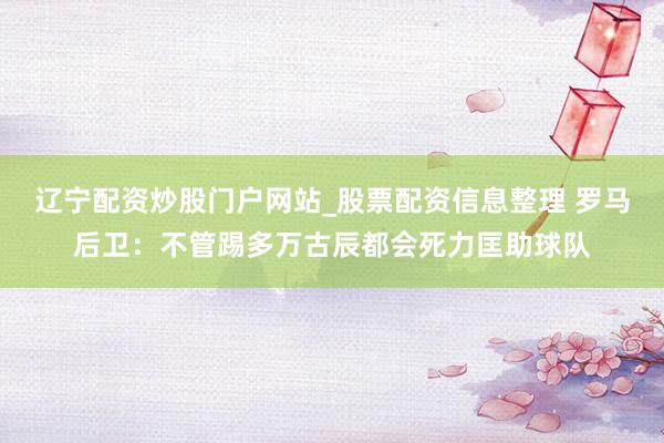辽宁配资炒股门户网站_股票配资信息整理 罗马后卫：不管踢多万古辰都会死力匡助球队