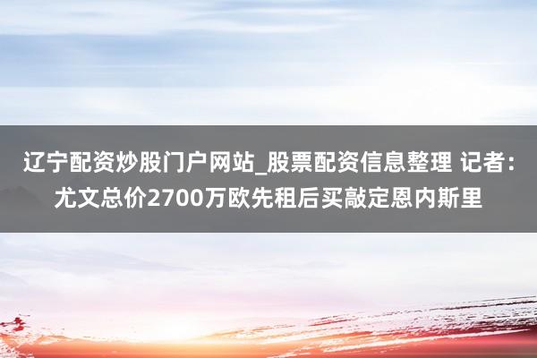 辽宁配资炒股门户网站_股票配资信息整理 记者：尤文总价2700万欧先租后买敲定恩内斯里