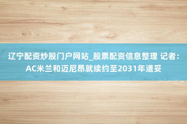 辽宁配资炒股门户网站_股票配资信息整理 记者：AC米兰和迈尼昂就续约至2031年道妥