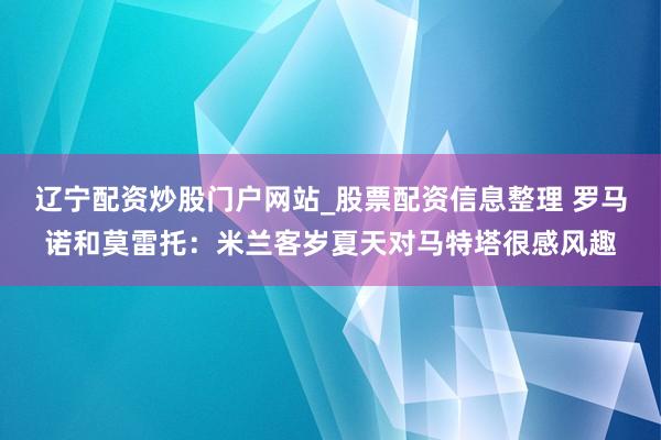 辽宁配资炒股门户网站_股票配资信息整理 罗马诺和莫雷托：米兰客岁夏天对马特塔很感风趣