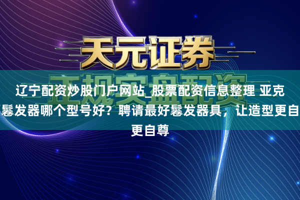 辽宁配资炒股门户网站_股票配资信息整理 亚克西鬈发器哪个型号好？聘请最好鬈发器具，让造型更自尊