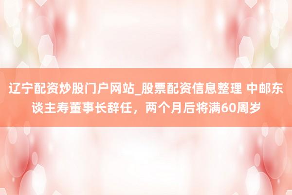 辽宁配资炒股门户网站_股票配资信息整理 中邮东谈主寿董事长辞任，两个月后将满60周岁