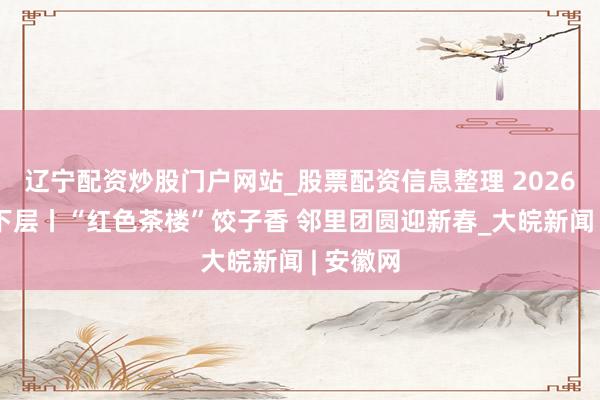 辽宁配资炒股门户网站_股票配资信息整理 2026新春走下层丨“红色茶楼”饺子香 邻里团圆迎新春_大皖新闻 | 安徽网