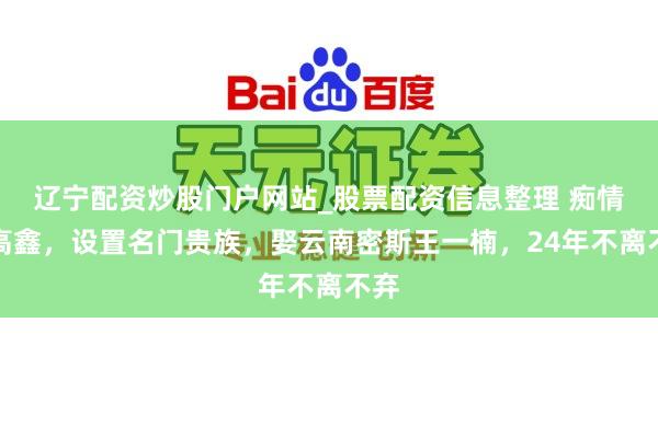 辽宁配资炒股门户网站_股票配资信息整理 痴情男高鑫，设置名门贵族，娶云南密斯王一楠，24年不离不弃