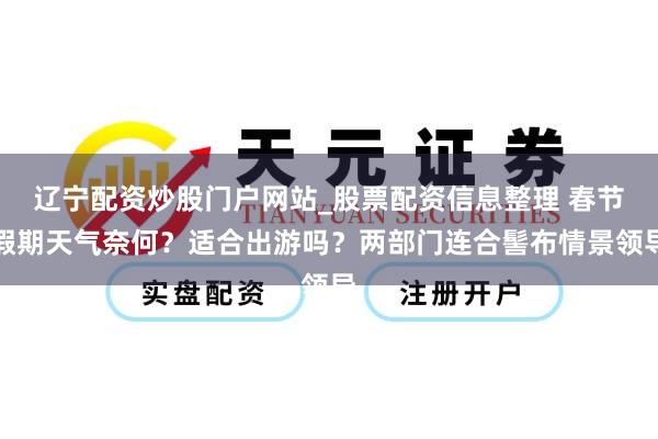 辽宁配资炒股门户网站_股票配资信息整理 春节假期天气奈何？适合出游吗？两部门连合髻布情景领导