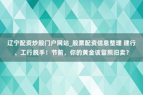 辽宁配资炒股门户网站_股票配资信息整理 建行、工行脱手！节前，你的黄金该留照旧卖？