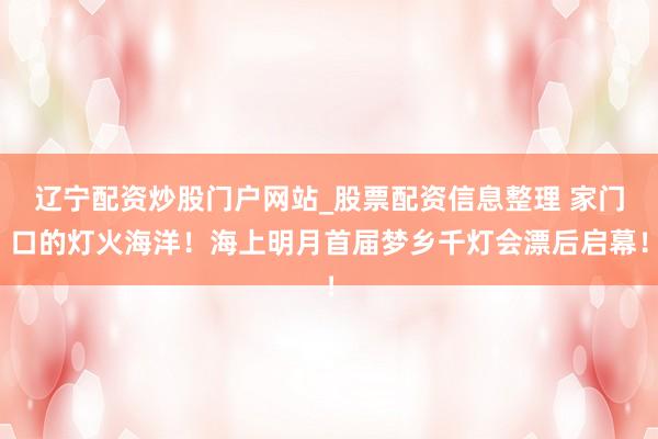 辽宁配资炒股门户网站_股票配资信息整理 家门口的灯火海洋！海上明月首届梦乡千灯会漂后启幕！