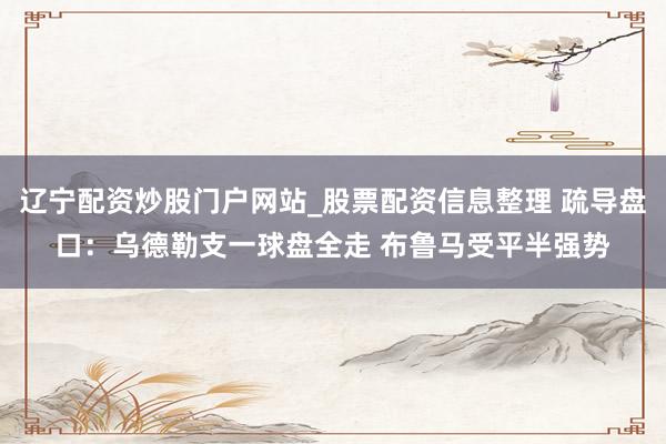 辽宁配资炒股门户网站_股票配资信息整理 疏导盘口：乌德勒支一球盘全走 布鲁马受平半强势
