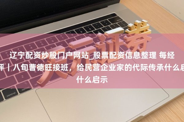 辽宁配资炒股门户网站_股票配资信息整理 每经热评|八旬曹德旺接班,给民营企业家的代际传承什么启示