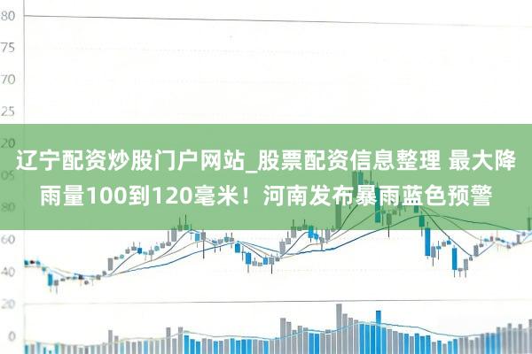 辽宁配资炒股门户网站_股票配资信息整理 最大降雨量100到120毫米!河南发布暴雨蓝色预警
