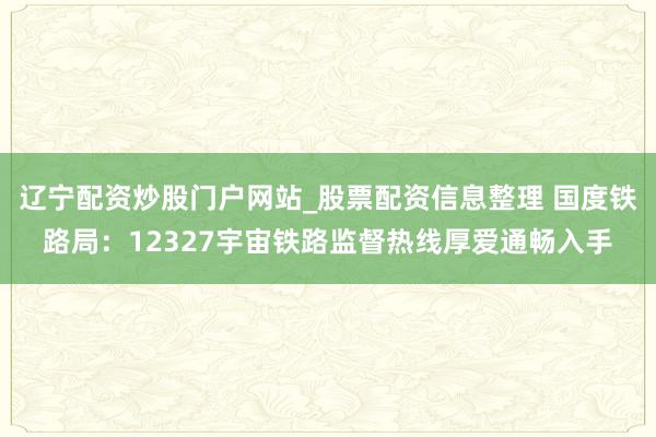 辽宁配资炒股门户网站_股票配资信息整理 国度铁路局：12327宇宙铁路监督热线厚爱通畅入手