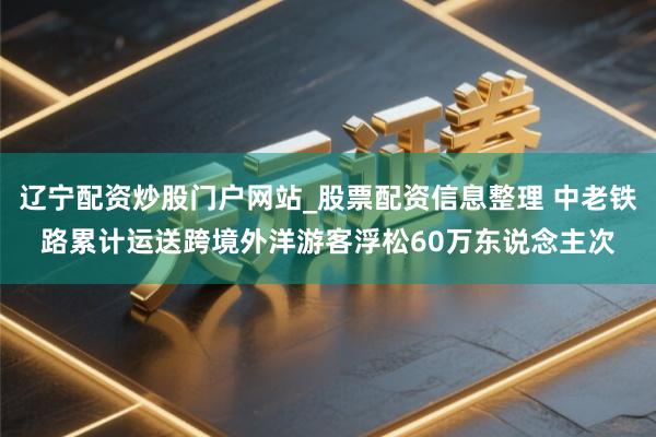 辽宁配资炒股门户网站_股票配资信息整理 中老铁路累计运送跨境外洋游客浮松60万东说念主次